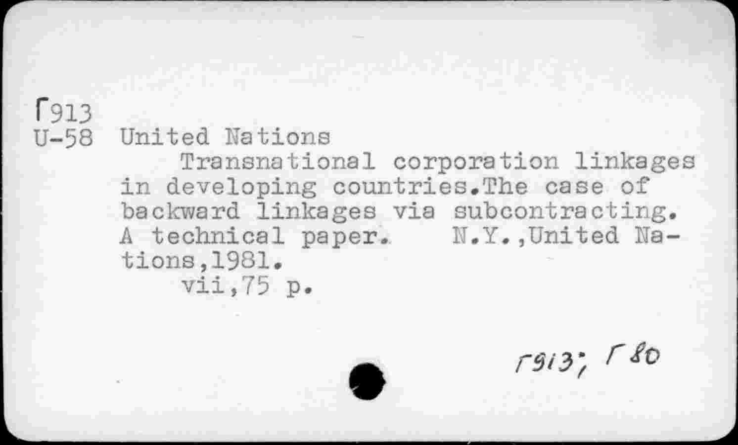 ﻿T913
U-58 United Hâtions
Transnational corporation linkages in developing countries.The case of backward linkages via subcontracting. A technical paper.	N.Y.,United Na-
tions ?1981.
vii,75 p.